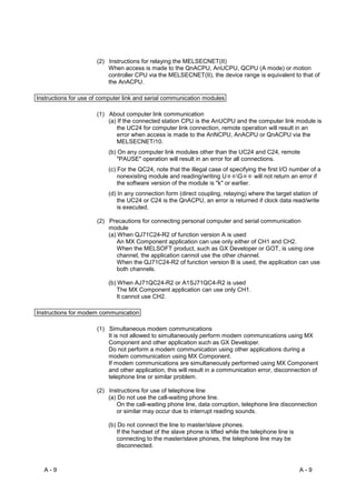 (2) Instructions for relaying the MELSECNET(II)
                          When access is made to the QnACPU, AnUCPU, QCPU (A mode) or motion
                          controller CPU via the MELSECNET(II), the device range is equivalent to that of
                          the AnACPU.

Instructions for use of computer link and serial communication modules

                      (1) About computer link communication
                          (a) If the connected station CPU is the AnUCPU and the computer link module is
                              the UC24 for computer link connection, remote operation will result in an
                              error when access is made to the AnNCPU, AnACPU or QnACPU via the
                              MELSECNET/10.
                          (b) On any computer link modules other than the UC24 and C24, remote
                              "PAUSE" operation will result in an error for all connections.
                          (c) For the QC24, note that the illegal case of specifying the first I/O number of a
                              nonexisting module and reading/writing U      G      will not return an error if
                              the software version of the module is "k" or earlier.
                          (d) In any connection form (direct coupling, relaying) where the target station of
                              the UC24 or C24 is the QnACPU, an error is returned if clock data read/write
                              is executed.

                      (2) Precautions for connecting personal computer and serial communication
                          module
                          (a) When QJ71C24-R2 of function version A is used
                              An MX Component application can use only either of CH1 and CH2.
                              When the MELSOFT product, such as GX Developer or GOT, is using one
                              channel, the application cannot use the other channel.
                              When the QJ71C24-R2 of function version B is used, the application can use
                              both channels.

                          (b) When AJ71QC24-R2 or A1SJ71QC4-R2 is used
                              The MX Component application can use only CH1.
                              It cannot use CH2.

Instructions for modem communication

                      (1) Simultaneous modem communications
                          It is not allowed to simultaneously perform modem communications using MX
                          Component and other application such as GX Developer.
                          Do not perform a modem communication using other applications during a
                          modem communication using MX Component.
                          If modem communications are simultaneously performed using MX Component
                          and other application, this will result in a communication error, disconnection of
                          telephone line or similar problem.

                      (2) Instructions for use of telephone line
                          (a) Do not use the call-waiting phone line.
                             On the call-waiting phone line, data corruption, telephone line disconnection
                             or similar may occur due to interrupt reading sounds.

                          (b) Do not connect the line to master/slave phones.
                             If the handset of the slave phone is lifted while the telephone line is
                             connecting to the master/slave phones, the telephone line may be
                             disconnected.



  A-9                                                                                                  A-9
 