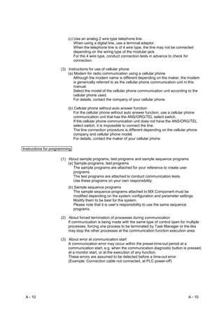 (c) Use an analog 2 wire type telephone line.
                              When using a digital line, use a terminal adaptor.
                              When the telephone line is of 4 wire type, the line may not be connected
                              depending on the wiring type of the modular jack.
                              For the 4 wire type, conduct connection tests in advance to check for
                              connection.

                      (3) Instructions for use of cellular phone
                          (a) Modem for radio communication using a cellular phone
                             Although the modem name is different depending on the maker, the modem
                             is generically referred to as the cellular phone communication unit in this
                             manual.
                             Select the model of the cellular phone communication unit according to the
                             cellular phone used.
                             For details, contact the company of your cellular phone.

                          (b) Cellular phone without auto answer function
                             For the cellular phone without auto answer function, use a cellular phone
                             communication unit that has the ANS/ORG/TEL select switch.
                             If the cellular phone communication unit does not have the ANS/ORG/TEL
                             select switch, it is impossible to connect the line.
                             The line connection procedure is different depending on the cellular phone
                             company and cellular phone model.
                             For details, contact the maker of your cellular phone.

Instructions for programming

                      (1) About sample programs, test programs and sample sequence programs
                          (a) Sample programs, test programs
                              The sample programs are attached for your reference to create user
                              programs.
                              The test programs are attached to conduct communication tests.
                              Use these programs on your own responsibility.
                          (b) Sample sequence programs
                             The sample sequence programs attached to MX Component must be
                             modified depending on the system configuration and parameter settings.
                             Modify them to be best for the system.
                             Please note that it is user’s responsibility to use the same sequence
                             programs.

                      (2) About forced termination of processes during communication
                          If communication is being made with the same type of control open for multiple
                          processes, forcing one process to be terminated by Task Manager or the like
                          may stop the other processes at the communication function execution area.

                      (3) About error at communication start
                          A communication error may occur within the preset time-out period at a
                          communication start, e.g. when the communication diagnostic button is pressed,
                          at a monitor start, or at the execution of any function.
                          These errors are assumed to be detected before a time-out error.
                          (Example: Connection cable not connected, at PLC power-off)




 A - 10                                                                                           A - 10
 