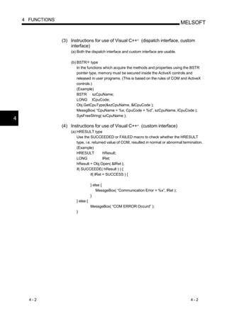 4 FUNCTIONS
                                                                                         MELSOFT


                  (3) Instructions for use of Visual C++ (dispatch interface, custom
                                                               R




                      interface)
                      (a) Both the dispatch interface and custom interface are usable.

                      (b) BSTR type
                          In the functions which acquire the methods and properties using the BSTR
                          pointer type, memory must be secured inside the ActiveX controls and
                          released in user programs. (This is based on the rules of COM and ActiveX
                          controls.)
                          (Example)
                          BSTR szCpuName;
                          LONG lCpuCode;
                          Obj.GetCpuType(&szCpuName, &lCpuCode );
                          MessgBox( “CpuName = %s, CpuCode = %d”, szCpuName, lCpuCode );
                          SysFreeString( szCpuName );
4
                  (4) Instructions for use of Visual C++ (custom interface)
                                                               R




                      (a) HRESULT type
                          Use the SUCCEEDED or FAILED macro to check whether the HRESULT
                          type, i.e. returned value of COM, resulted in normal or abnormal termination.
                          (Example)
                          HRESULT            hResult;
                          LONG               lRet;
                          hResult = Obj.Open( &lRet );
                          if( SUCCEEDE( hResult ) ) {
                                    if( lRet = SUCCESS ) {

                                    } else {
                                        MessgeBox( “Communication Error = %x”, lRet );
                                    }
                         } else {
                                    MessgeBox( “COM ERROR Occurd” );
                         }




      4-2                                                                                      4-2
 