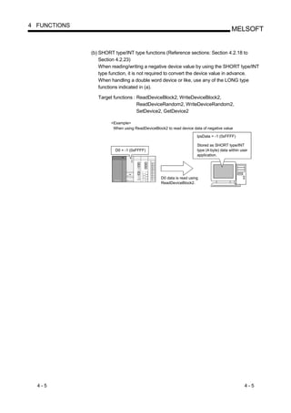 4 FUNCTIONS
                                                                                          MELSOFT


              (b) SHORT type/INT type functions (Reference sections: Section 4.2.18 to
                  Section 4.2.23)
                  When reading/writing a negative device value by using the SHORT type/INT
                  type function, it is not required to convert the device value in advance.
                  When handling a double word device or like, use any of the LONG type
                  functions indicated in (a).

                 Target functions : ReadDeviceBlock2, WriteDeviceBlock2,
                                    ReadDeviceRandom2, WriteDeviceRandom2,
                                    SetDevice2, GetDevice2

                       <Example>
                        When using ReadDeviceBlock2 to read device data of negative value

                                                                      lpsData = -1 (0xFFFF)

                                                                      Stored as SHORT type/INT
                         D0 = -1 (0xFFFF)                             type (4-byte) data within user
                                                                      application.




                                                  D0 data is read using
                                                  ReadDeviceBlock2.




  4-5                                                                                             4-5
 