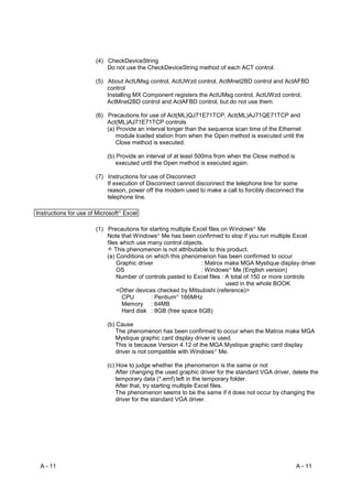 (4) CheckDeviceString
                           Do not use the CheckDeviceString method of each ACT control.

                       (5) About ActUMsg control, ActUWzd control, ActMnet2BD control and ActAFBD
                           control
                           Installing MX Component registers the ActUMsg control, ActUWzd control,
                           ActMnet2BD control and ActAFBD control, but do not use them.

                       (6) Precautions for use of Act(ML)QJ71E71TCP, Act(ML)AJ71QE71TCP and
                           Act(ML)AJ71E71TCP controls
                           (a) Provide an interval longer than the sequence scan time of the Ethernet
                               module loaded station from when the Open method is executed until the
                               Close method is executed.

                           (b) Provide an interval of at least 500ms from when the Close method is
                               executed until the Open method is executed again.

                       (7) Instructions for use of Disconnect
                           If execution of Disconnect cannot disconnect the telephone line for some
                           reason, power off the modem used to make a call to forcibly disconnect the
                           telephone line.

Instructions for use of Microsoft Excel
                               R




                       (1) Precautions for starting multiple Excel files on Windows Me
                                                                                   R




                           Note that Windows Me has been confirmed to stop if you run multiple Excel
                                              R




                           files which use many control objects.
                               This phenomenon is not attributable to this product.
                           (a) Conditions on which this phenomenon has been confirmed to occur
                                Graphic driver                  : Matrox make MGA Mystique display driver
                                OS                              : Windows Me (English version)
                                                                          R




                                Number of controls pasted to Excel files : A total of 150 or more controls
                                                                           used in the whole BOOK
                                <Other devices checked by Mitsubishi (reference)>
                                  CPU        : Pentium 166MHz
                                                     R




                                  Memory : 64MB
                                  Hard disk : 8GB (free space 6GB)

                           (b) Cause
                               The phenomenon has been confirmed to occur when the Matrox make MGA
                               Mystique graphic card display driver is used.
                               This is because Version 4.12 of the MGA Mystique graphic card display
                               driver is not compatible with Windows Me.
                                                                    R




                           (c) How to judge whether the phenomenon is the same or not
                               After changing the used graphic driver for the standard VGA driver, delete the
                               temporary data (*.emf) left in the temporary folder.
                               After that, try starting multiple Excel files.
                               The phenomenon seems to be the same if it does not occur by changing the
                               driver for the standard VGA driver.




 A - 11                                                                                              A - 11
 