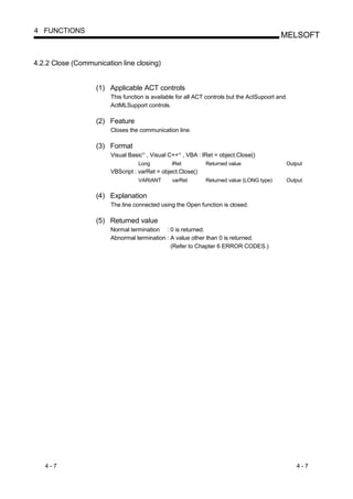 4 FUNCTIONS
                                                                                            MELSOFT


4.2.2 Close (Communication line closing)


                   (1) Applicable ACT controls
                        This function is available for all ACT controls but the ActSupoort and
                        ActMLSupport controls.

                   (2) Feature
                        Closes the communication line.

                   (3) Format
                        Visual Basic , Visual C++ , VBA : lRet = object.Close()
                                    R              R




                                   Long         lRet          Returned value                     Output
                        VBScript : varRet = object.Close()
                                   VARIANT      varRet        Returned value (LONG type)         Output


                   (4) Explanation
                        The line connected using the Open function is closed.

                   (5) Returned value
                        Normal termination : 0 is returned.
                        Abnormal termination : A value other than 0 is returned.
                                               (Refer to Chapter 6 ERROR CODES.)




   4-7                                                                                              4-7
 