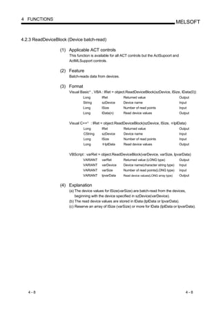 4 FUNCTIONS
                                                                                                      MELSOFT


4.2.3 ReadDeviceBlock (Device batch-read)

                  (1) Applicable ACT controls
                       This function is available for all ACT controls but the ActSupoort and
                       ActMLSupport controls.

                  (2) Feature
                       Batch-reads data from devices.

                  (3) Format
                       Visual Basic , VBA : lRet = object.ReadDeviceBlock(szDevice, lSize, lData(0))
                                        R




                               Long               lRet         Returned value                           Output
                               String             szDevice     Device name                              Input
                               Long               lSize        Number of read points                    Input
                               Long               lData(n)     Read device values                       Output


                       Visual C++   R
                                            : lRet = object.ReadDeviceBlock(szDevice, lSize,         lplData)
                                Long              lRet         Returned value                           Output
                                CString           szDevice     Device name                              Input
                                Long              lSize        Number of read points                    Input
                                Long                lplData    Read device values                       Output


                       VBScript : varRet = object.ReadDeviceBlock(varDevice, varSize, lpvarData)
                               VARIANT            varRet       Returned value (LONG type)               Output
                               VARIANT            varDevice    Device name(character string type)       Input
                               VARIANT            varSize      Number of read points(LONG type)         Input
                               VARIANT            lpvarData    Read device values(LONG array type)      Output


                  (4) Explanation
                       (a) The device values for lSize(varSize) are batch-read from the devices,
                           beginning with the device specified in szDevice(varDevice).
                       (b) The read device values are stored in lData (lplData or lpvarData).
                       (c) Reserve an array of lSize (varSize) or more for lData (lplData or lpvarData).




   4-8                                                                                                      4-8
 