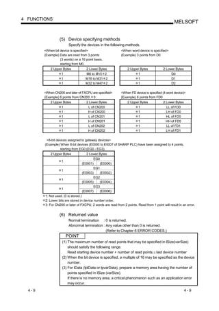 4 FUNCTIONS
                                                                                                   MELSOFT


                  (5) Device specifying methods
                        Specify the devices in the following methods.
        <When bit device is specified>                       <When word device is specified>
        (Example) Data are read from 3 points                (Example) 3 points from D0
                  (3 words) on a 16 point basis,
                  starting from M0.
            2 Upper Bytes           2 Lower Bytes                 2 Upper Bytes            2 Lower Bytes
                  1                 M0 to M15 2                         1                       D0
                  1                 M16 to M31 2                        1                       D1
                  1                 M32 to M47 2                        1                       D2

        <When CN200 and later of FXCPU are specified>        <When FD device is specified (4-word device)>
        (Example) 6 points from CN200 3:                     (Example) 6 points from FD0
            2 Upper Bytes            2 Lower Bytes                2 Upper Bytes            2 Lower Bytes
                  1                   L of CN200                        1                    LL of FD0
                  1                   H of CN200                        1                    LH of FD0
                  1                   L of CN201                        1                    HL of FD0
                  1                   H of CN201                        1                    HH of FD0
                  1                   L of CN202                        1                    LL of FD1
                  1                   H of CN202                        1                    LH of FD1

         <8-bit devices assigned to gateway devices>
        (Example) When 8-bit devices (E0000 to E0007 of SHARP PLC) have been assigned to 4 points,
                  starting from EG0 (EG0 - EG3).
            2 Upper Bytes           2 Lower Bytes
                                        EG0
                   1
                                 (E0001)    (E0000)
                                        EG1
                   1
                                 (E0003)    (E0002)
                                        EG2
                   1
                                 (E0005)    (E0004)
                                        EG3
                   1
                                 (E0007)    (E0006)
        1: Not used. (0 is stored.)
        2: Lower bits are stored in device number order.
        3: For CN200 or later of FXCPU, 2 words are read from 2 points. Read from 1 point will result in an error.


                  (6) Returned value
                        Normal termination : 0 is returned.
                        Abnormal termination : Any value other than 0 is returned.
                                               (Refer to Chapter 6 ERROR CODES.)
                       POINT
                    (1) The maximum number of read points that may be specified in lSize(varSize)
                        should satisfy the following range.
                        Read starting device number + number of read points last device number
                    (2) When the bit device is specified, a multiple of 16 may be specified as the device
                        number.
                    (3) For lData (lplData or lpvarData), prepare a memory area having the number of
                        points specified in lSize (varSize).
                        If there is no memory area, a critical phenomenon such as an application error
                        may occur.
  4-9                                                                                                      4-9
 