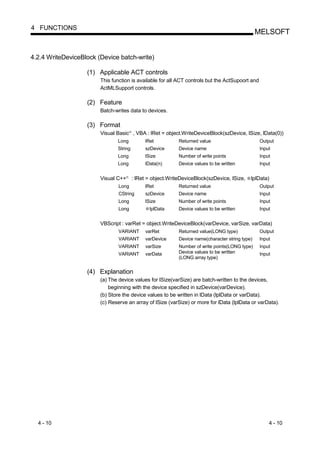 4 FUNCTIONS
                                                                                                      MELSOFT


4.2.4 WriteDeviceBlock (Device batch-write)

                   (1) Applicable ACT controls
                        This function is available for all ACT controls but the ActSupoort and
                        ActMLSupport controls.

                   (2) Feature
                        Batch-writes data to devices.

                   (3) Format
                        Visual Basic , VBA : lRet = object.WriteDeviceBlock(szDevice, lSize, lData(0))
                                         R




                               Long               lRet           Returned value                       Output
                               String             szDevice       Device name                          Input
                               Long               lSize          Number of write points               Input
                               Long               lData(n)       Device values to be written          Input


                        Visual C++   R
                                             : lRet = object.WriteDeviceBlock(szDevice, lSize,    lplData)
                                Long              lRet           Returned value                       Output
                                CString           szDevice       Device name                          Input
                                Long              lSize          Number of write points               Input
                                Long                lplData      Device values to be written          Input


                        VBScript : varRet = object.WriteDeviceBlock(varDevice, varSize, varData)
                                VARIANT           varRet         Returned value(LONG type)            Output
                                VARIANT           varDevice      Device name(character string type)   Input
                                VARIANT           varSize        Number of write points(LONG type)    Input
                                VARIANT           varData        Device values to be written          Input
                                                                 (LONG array type)


                   (4) Explanation
                        (a) The device values for lSize(varSize) are batch-written to the devices,
                            beginning with the device specified in szDevice(varDevice).
                        (b) Store the device values to be written in lData (lplData or varData).
                        (c) Reserve an array of lSize (varSize) or more for lData (lplData or varData).




  4 - 10                                                                                                  4 - 10
 