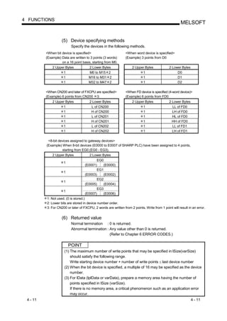 4 FUNCTIONS
                                                                                                       MELSOFT


                    (5) Device specifying methods
                          Specify the devices in the following methods.
          <When bit device is specified>                        <When word device is specified>
          (Example) Data are written to 3 points (3 words)      (Example) 3 points from D0
                    on a 16 point basis, starting from M0.
              2 Upper Bytes            2 Lower Bytes                 2 Upper Bytes             2 Lower Bytes
                    1                  M0 to M15 2                         1                        D0
                    1                  M16 to M31 2                        1                        D1
                    1                  M32 to M47 2                        1                        D2

          <When CN200 and later of FXCPU are specified>         <When FD device is specified (4-word device)>
          (Example) 6 points from CN200 3:                      (Example) 6 points from FD0
              2 Upper Bytes            2 Lower Bytes                 2 Upper Bytes             2 Lower Bytes
                    1                   L of CN200                         1                     LL of FD0
                    1                   H of CN200                         1                     LH of FD0
                    1                   L of CN201                         1                     HL of FD0
                    1                   H of CN201                         1                     HH of FD0
                    1                   L of CN202                         1                     LL of FD1
                    1                   H of CN202                         1                     LH of FD1

           <8-bit devices assigned to gateway devices>
          (Example) When 8-bit devices (E0000 to E0007 of SHARP PLC) have been assigned to 4 points,
                    starting from EG0 (EG0 - EG3).
              2 Upper Bytes            2 Lower Bytes
                                           EG0
                     1
                                    (E0001)   (E0000)
                                           EG1
                     1
                                    (E0003)   (E0002)
                                           EG2
                     1
                                    (E0005)   (E0004)
                                           EG3
                     1
                                    (E0007)   (E0006)
          1: Not used. (0 is stored.)
          2: Lower bits are stored in device number order.
          3: For CN200 or later of FXCPU, 2 words are written from 2 points. Write from 1 point will result in an error.


                    (6) Returned value
                          Normal termination : 0 is returned.
                          Abnormal termination : Any value other than 0 is returned.
                                                 (Refer to Chapter 6 ERROR CODES.)

                         POINT
                      (1) The maximum number of write points that may be specified in lSize(varSize)
                          should satisfy the following range.
                          Write starting device number + number of write points last device number
                      (2) When the bit device is specified, a multiple of 16 may be specified as the device
                          number.
                      (3) For lData (lplData or varData), prepare a memory area having the number of
                          points specified in lSize (varSize).
                          If there is no memory area, a critical phenomenon such as an application error
                          may occur.
 4 - 11                                                                                                        4 - 11
 