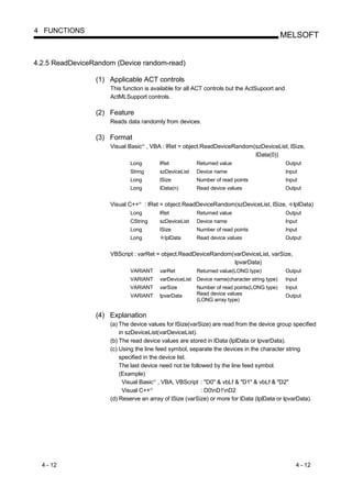 4 FUNCTIONS
                                                                                                         MELSOFT


4.2.5 ReadDeviceRandom (Device random-read)

                 (1) Applicable ACT controls
                     This function is available for all ACT controls but the ActSupoort and
                     ActMLSupport controls.

                 (2) Feature
                     Reads data randomly from devices.

                 (3) Format
                     Visual Basic , VBA : lRet = object.ReadDeviceRandom(szDeviceList, lSize,
                                      R




                                                                         lData(0))
                             Long                   lRet            Returned value                       Output
                             String                 szDeviceList    Device name                          Input
                             Long                   lSize           Number of read points                Input
                             Long                   lData(n)        Read device values                   Output


                     Visual C++   R
                                          : lRet = object.ReadDeviceRandom(szDeviceList, lSize,             lplData)
                             Long                   lRet            Returned value                       Output
                             CString                szDeviceList    Device name                          Input
                             Long                   lSize           Number of read points                Input
                             Long                     lplData       Read device values                   Output


                     VBScript : varRet = object.ReadDeviceRandom(varDeviceList, varSize,
                                                                 lpvarData)
                             VARIANT                varRet          Returned value(LONG type)            Output
                             VARIANT                varDeviceList   Device name(character string type)   Input
                             VARIANT                varSize         Number of read points(LONG type)     Input
                             VARIANT                lpvarData       Read device values                   Output
                                                                    (LONG array type)


                 (4) Explanation
                     (a) The device values for lSize(varSize) are read from the device group specified
                         in szDeviceList(varDeviceList).
                     (b) The read device values are stored in lData (lplData or lpvarData).
                     (c) Using the line feed symbol, separate the devices in the character string
                         specified in the device list.
                         The last device need not be followed by the line feed symbol.
                         (Example)
                           Visual Basic , VBA, VBScript : "D0" & vbLf & "D1" & vbLf & "D2"
                                                R




                           Visual C++       R
                                                          : D0nD1nD2
                     (d) Reserve an array of lSize (varSize) or more for lData (lplData or lpvarData).




  4 - 12                                                                                                     4 - 12
 