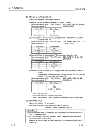 4 FUNCTIONS
                                                                                         MELSOFT


              (5) Device specifying methods
                   Specify the devices in the following methods.
                   (Example 1) When devices are specified as follows (3 points)
                     When using Visual Basic , VBA, VBScript : M0 & vbLf & D0 & vbLf & K8M0
                                                  R




                     When using Visual C++    R
                                                                 : M0nD0nK8M0
                          2 Upper Bytes               2 Lower Bytes
                                 1                         M0
                                 1                         D0
                          M16 to M31 2                M0 to M15 2
                   (Example 2) When devices including CN200 and later of FXCPU are specified
                               (3 points in all) 3
                     When using Visual Basic , VBA, VBScript : D0 & vbLf & CN200 & vbLf & D1
                                                  R




                     When using Visual C++    R
                                                              : D0nCN200nD1
                          2 Upper Bytes               2 Lower Bytes
                                 1                          D0
                           H of CN200                  L of CN200
                                 1                          D1
                   (Example 3) When devices including FD are specified (3 points in all)
                     When using Visual Basic , VBA, VBScript : D0 & vbLf & FD0 & vbLf & D1
                                                  R




                     When using Visual C++    R
                                                               : D0nFD0nD1
                          2 Upper Bytes               2 Lower Bytes
                                 1                        D0
                                 1                     LL of FD0
                                 1                        D1
                   (Example 4) When 8-bit devices including EG have been specified (a total of 3
                               points)
                               The following example assumes that 8-bit devices (E0000, E0001 of
                               SHARP PLC) have been assigned to EG0.
                     When using Visual Basic , VBA, VBScript : D0 & vbLf & EG0 & vbLf & D1
                                                  R




                     When using Visual C++    R
                                                                : D0nEG0nD1
                          2 Upper Bytes               2 Lower Bytes
                                 1                        D0
                                                         EG0
                                 1
                                                  (E0001)    (E0000)
                                 1                        D1
                       1: Not used. (0 is stored.)
                       2: Lower bits are stored in device number order.
                       3: For CN200 or later of FXCPU, 2 words are written from 1 point by random read.

              (6) Returned value
                   Normal termination : 0 is returned.
                   Abnormal termination : Any value other than 0 is returned.
                                          (Refer to Chapter 6 ERROR CODES.)
                 POINT
               (1) The maximum number of write points that may be specified in lSize(varSize) is
                   up to 0x7FFFFFFF points.
               (2) For lData(lplData or varData), prepare a memory area having the number of
                   points specified in lSize(varSize).
                   If there is no memory area, a critical phenomenon such as an application error
                   may occur.
 4 - 15                                                                                         4 - 15
 