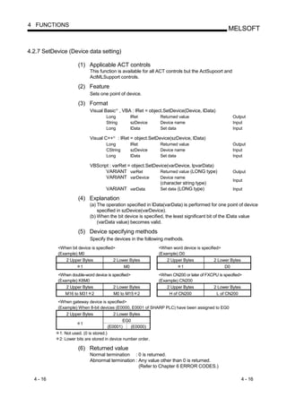 4 FUNCTIONS
                                                                                                       MELSOFT


4.2.7 SetDevice (Device data setting)

                      (1) Applicable ACT controls
                            This function is available for all ACT controls but the ActSupoort and
                            ActMLSupport controls.

                      (2) Feature
                            Sets one point of device.

                      (3) Format
                            Visual Basic , VBA : lRet = object.SetDevice(Device, lData)
                                             R




                                     Long             lRet           Returned value                       Output
                                     String           szDevice       Device name                          Input
                                     Long             lData          Set data                             Input

                            Visual C++   R
                                                 : lRet = object.SetDevice(szDevice, lData)
                                     Long             lRet           Returned value                       Output
                                     CString          szDevice       Device name                          Input
                                     Long             lData          Set data                             Input

                            VBScript : varRet = object.SetDevice(varDevice, lpvarData)
                                   VARIANT varRet            Returned value (LONG type)                   Output
                                   VARIANT varDevice         Device name
                                                                                                          Input
                                                             (character string type)
                                   VARIANT varData           Set data (LONG type)                         Input

                      (4) Explanation
                            (a) The operation specified in lData(varData) is performed for one point of device
                                specified in szDevice(varDevice).
                            (b) When the bit device is specified, the least significant bit of the lData value
                                (varData value) becomes valid.

                      (5) Device specifying methods
                            Specify the devices in the following methods.
            <When bit device is specified>                          <When word device is specified>
            (Example) M0                                            (Example) D0
                2 Upper Bytes            2 Lower Bytes                  2 Upper Bytes           2 Lower Bytes
                      1                       M0                              1                      D0
            <When double-word device is specified>                  <When CN200 or later of FXCPU is specified>
            (Example) K8M0                                          (Example) CN200
                2 Upper Bytes            2 Lower Bytes                  2 Upper Bytes           2 Lower Bytes
               M16 to M31 2              M0 to M15 2                     H of CN200              L of CN200
            <When gateway device is specified>
            (Example) When 8-bit devices (E0000, E0001 of SHARP PLC) have been assigned to EG0
                2 Upper Bytes           2 Lower Bytes
                                            EG0
                       1
                                     (E0001)    (E0000)
            1: Not used. (0 is stored.)
            2: Lower bits are stored in device number order.

                      (6) Returned value
                            Normal termination : 0 is returned.
                            Abnormal termination : Any value other than 0 is returned.
                                                   (Refer to Chapter 6 ERROR CODES.)

  4 - 16                                                                                                        4 - 16
 
