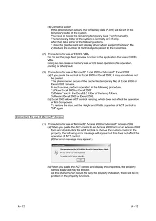 (d) Corrective action
                             If this phenomenon occurs, the temporary data (*.emf) will be left in the
                             temporary folder of the system.
                             You have to delete the remaining temporary data (*.emf) manually.
                             The temporary folder of the system is normally in C:Temp.
                             After that, take either of the following actions.
                             1) Use the graphic card and display driver which support Windows Me.R




                             2) Reduce the number of control objects pasted to the Excel files.

                      (2) Precautions for use of EXCEL VBA
                          Do not set the page feed preview function in the application that uses EXCEL
                          VBA.
                          Doing so can cause a memory leak or OS basic operation (file operation,
                          printing or other) fault.

                      (3) Precautions for use of Microsoft Excel 2000 or Microsoft Excel 2002
                                                           R                         R




                          (a) If you paste the control to Excel 2000 or Excel 2002, it may sometimes not
                              be pasted.
                              This phenomenon occurs if the cache file (temporary file) of Excel 2000 or
                              Excel 2002 remains.
                              In such a case, perform operation in the following procedure.
                              1) Close Excel 2000 or Excel 2002.
                              2) Delete *.exd in the Excel 8.0 folder of the temp folders.
                              3) Restart Excel 2000 or Excel 2002.
                          (b) Excel 2000 allows ACT control resizing, which does not affect the operation
                             of MX Component.
                             To restore the size, set the Height and Width properties of ACT control to
                             "24" again.


Instructions for use of Microsoft Access
                               R




                      (1) Precautions for use of Microsoft Access 2000 or Microsoft Access 2002
                                                           R                             R




                          (a) When you paste the ACT control to an Access 2000 form or an Access 2002
                              form and double-click the ACT control or choose the custom control in the
                              property, the following error message will appear but this does not affect the
                              operation of ACT control.
                              (Other error message may appear.)




                          (b) When you paste the ACT control and display the properties, the property
                              names displayed may be broken.
                              As this phenomenon occurs for only the property indication, there will be no
                              problem in the property functions.




 A - 12                                                                                              A - 12
 