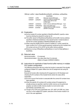 4 FUNCTIONS
                                                                                      MELSOFT


                  VBScript :varRet = object.ReadBuffer(varStartIO, varAddress, varReadSize,
                                                        lpvarData)
                         VARIANT     varRet         Returned value(LONG type)           Output
                         VARIANT     varStartIO     First I/O number of module from     Input
                                                    where values will be read
                                                    (LONG type)
                         VARIANT     varAddress     Buffer memory address(LONG type) Input
                         VARIANT     varReadSize    Read size(LONG type)                Input
                         VARIANT     lpvarData      Values read from buffer memory      Output
                                                    (SHORT array type)


              (4) Explanation
                  (a) As the module I/O number specified in lStartIO(varStartIO), specify a value
                      found by dividing the actual I/O number by 16.
                  (b) The buffer values for lReadSize(varReadSize) at the buffer memory address
                      specified in lAddress(varAddress) in the special function module located at
                      the first I/O number specified in lStartIO(varStartIO) are read.
                  (c) When using the Act(ML)FXCPU control or Act(ML)LLT control, specify the
                      block number (0 to 7) of the special expansion equipment as the module's first
                      I/O number and any of 0 to 32767 as the buffer memory address.
                  (d) Reserve an array of lReadSize (varReadSize) or more for iData (lplData or
                      lpvarData).

              (5) Returned value
                  Normal termination : 0 is returned.
                  Abnormal termination : Any value other than 0 is returned.
                                         (Refer to Chapter 6 ERROR CODES.)

              (6) Instructions for read/write of data from/to buffer memory in multiple
                  PLC system configuration
                  The following phenomena will occur when the function is executed if the actually
                  configured multiple PLC system differs from the I/O assignment set using GX
                  Developer.
                  Execute the function after checking the I/O assignment on GX Developer and
                  checking the I/O numbers of the module from/to where the value will be
                  read/written.
                  (a) An error occurs if the function is executed after the correct I/O numbers have
                      been specified.
                  (b) When the specific I/O numbers (I/O numbers whose I/O assignment is
                      actually wrong) are specified, read from buffer memory can be performed
                      properly, but write to buffer memory results in an error (error code:
                      0x010A4030, 0x010A4042, etc.).
                  (c) Though a PLC CPU error (parameter error, SP. UNIT LAY ERR, etc.) does
                      not occur in the multiple PLC system, execution of the function results in an
                      error in the user application.




 4 - 19                                                                                     4 - 19
 