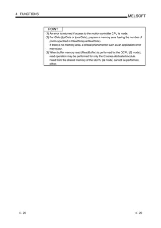 4 FUNCTIONS
                                                                                    MELSOFT


                POINT
              (1) An error is returned if access to the motion controller CPU is made.
              (2) For iData (lpsData or lpvarData), prepare a memory area having the number of
                  points specified in lReadSize(varReadSize).
                  If there is no memory area, a critical phenomenon such as an application error
                  may occur.
              (3) When buffer memory read (ReadBuffer) is performed for the QCPU (Q mode),
                  read operation may be performed for only the Q series-dedicated module.
                  Read from the shared memory of the QCPU (Q mode) cannot be performed,
                  either.




 4 - 20                                                                                   4 - 20
 