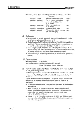 4 FUNCTIONS
                                                                                     MELSOFT


                  VBScript : varRet = object.WriteBuffer(varStartIO, varAddress, varWriteSize,
                                                         varData)
                         VARIANT varRet            Returned value (LONG type)        Output
                         VARIANT varStartIO        First I/O number of module to     Input
                                                   where values will be written
                                                   (LONG type)
                         VARIANT varAddress        Buffer memory address             Input
                                                   (LONG type)
                         VARIANT varWriteSize Write size (LONG type)                 Input
                         VARIANT varData           Values written to buffer memory Input
                                                   (SHORT array type)


              (4) Explanation
                  (a) As the module I/O number specified in lStartIO(varStartIO), specify a value
                      found by dividing the actual I/O number by 16.
                  (b) The buffer values for lWriteSize(varWriteSize) at the buffer memory address
                      specified in lAddress(varAddress) in the special function module located at
                      the first I/O number specified in lStartIO(varStartIO) are written.
                  (c) When using the Act(ML)FXCPU control or Act(ML)LLT control, specify the
                      block number (0 to 7) of the special expansion equipment as the module's first
                      I/O number and any of 0 to 32767 as the buffer memory address.
                  (d) Reserve an array of lWriteSize (varWriteSize) or more for iData (lpsData or
                      varData).

              (5) Returned value
                  Normal termination : 0 is returned.
                  Abnormal termination : Any value other than 0 is returned.
                                         (Refer to Chapter 6 ERROR CODES.)

              (6) Instructions for read/write of data from/to buffer memory in multiple
                  PLC system configuration
                  The following phenomena will occur when the function is executed if the actually
                  configured multiple PLC system differs from the I/O assignment set using GX
                  Developer.
                  Execute the function after checking the I/O assignment on GX Developer and
                  checking the I/O numbers of the module from/to where the value will be
                  read/written.
                  (a) An error occurs if the function is executed after the correct I/O numbers have
                      been specified.
                  (b) When the specific I/O numbers (I/O numbers whose I/O assignment is
                      actually wrong) are specified, read from buffer memory can be performed
                      properly, but write to buffer memory results in an error (error code:
                      0x010A4030, 0x010A4042, etc.).
                  (c) Though a PLC CPU error (parameter error, SP. UNIT LAY ERR, etc.) does
                      not occur in the multiple PLC system, execution of the function results in an
                      error in the user application.




 4 - 22                                                                                     4 - 22
 