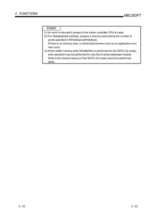 4 FUNCTIONS
                                                                                    MELSOFT


                POINT
              (1) An error is returned if access to the motion controller CPU is made.
              (2) For iData(lpsData,varData), prepare a memory area having the number of
                  points specified in lWriteSize(varWriteSize).
                  If there is no memory area, a critical phenomenon such as an application error
                  may occur.
              (3) When buffer memory write (WriteBuffer) is performed for the QCPU (Q mode),
                  write operation may be performed for only the Q series-dedicated module.
                  Write to the shared memory of the QCPU (Q mode) cannot be performed,
                  either.




 4 - 23                                                                                   4 - 23
 