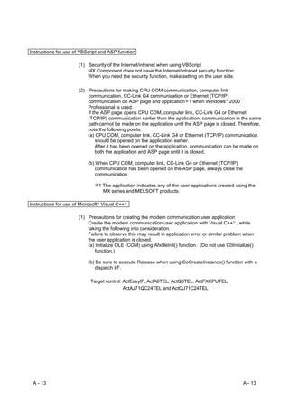 Instructions for use of VBScript and ASP function

                      (1) Security of the Internet/intranet when using VBScript
                          MX Component does not have the Internet/intranet security function.
                          When you need the security function, make setting on the user side.

                      (2) Precautions for making CPU COM communication, computer link
                          communication, CC-Link G4 communication or Ethernet (TCP/IP)
                          communication on ASP page and application 1 when Windows 2000     R




                          Professional is used.
                          If the ASP page opens CPU COM, computer link, CC-Link G4 or Ethernet
                          (TCP/IP) communication earlier than the application, communication in the same
                          path cannot be made on the application until the ASP page is closed. Therefore,
                          note the following points.
                          (a) CPU COM, computer link, CC-Link G4 or Ethernet (TCP/IP) communication
                              should be opened on the application earlier.
                              After it has been opened on the application, communication can be made on
                              both the application and ASP page until it is closed.

                           (b) When CPU COM, computer link, CC-Link G4 or Ethernet (TCP/IP)
                               communication has been opened on the ASP page, always close the
                               communication.

                                1 The application indicates any of the user applications created using the
                                  MX series and MELSOFT products.

Instructions for use of Microsoft Visual C++
                               R               R




                      (1) Precautions for creating the modem communication user application
                          Create the modem communication user application with Visual C++ , while
                                                                                                R




                          taking the following into consideration.
                          Failure to observe this may result in application error or similar problem when
                          the user application is closed.
                          (a) Initialize OLE (COM) using Afx0leInit() function. (Do not use C0Initialize()
                              function.)

                           (b) Be sure to execute Release when using CoCreateInstance() function with a
                               dispatch I/F.

                            Target control: ActEasyIF, ActA6TEL, ActQ6TEL, ActFXCPUTEL,
                                            ActAJ71QC24TEL and ActQJ71C24TEL




 A - 13                                                                                             A - 13
 