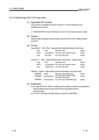 4 FUNCTIONS
                                                                                                MELSOFT


4.2.13 GetCpuType (PLC CPU type read)

                 (1) Applicable ACT controls
                      This function is available for all ACT controls 1 but the ActSupoort and
                      ActMLSupport controls.

                       1: MELSECNET/10 board will result in an error if own board access is made.

                 (2) Feature
                      Reds the type character string and type code of the PLC CPU, Network Board
                      and GOT.

                 (3) Format
                      Visual Basic , VBA : lRet = object.GetCpuType(szCpuName, lCpuType)
                                       R




                             Long               lRet           Returned value                     Output
                             String             szCpuName      PLC CPU type character string      Output
                             Long               lCpuType       PLC CPU type code                  Output


                      Visual C++   R
                                           : lRet = object.GetCpuType( szCpuType,        lplCpuType)
                             Long               lRet           Returned value                     Output
                             BSTR                 szCpuName PLC CPU type character string         Output
                             Long                 lplCpuType   PLC CPU type code                  Output


                      VBScript : varRet = object.GetCpuType(varCpuName, lpvarCpuCode)
                         VARIANT varRet                Returned value(LONG type)     Output
                         VARIANT lpvarCpuName          PLC CPU type character string Output
                                                               (character string type)
                          VARIANT              lpvarCpuCode    PLC CPU type code(LONG type)       Output


                 (4) Explanation
                      (a) The type of the PLC which is making communication is stored into szCpuName
                          (lpvarCpuName) and its type code into lCpuType (lplCpuType or
                          lpvarCpuCode).
                      (b) The PLC CPU type character string is returned in UNICODE.




  4 - 28                                                                                               4 - 28
 