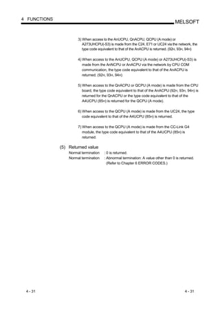 4 FUNCTIONS
                                                                                   MELSOFT


                       3) When access to the AnUCPU, QnACPU, QCPU (A mode) or
                          A273UHCPU(-S3) is made from the C24, E71 or UC24 via the network, the
                          type code equivalent to that of the AnACPU is returned. (92H, 93H, 94H)

                       4) When access to the AnUCPU, QCPU (A mode) or A273UHCPU(-S3) is
                          made from the AnNCPU or AnACPU via the network by CPU COM
                          communication, the type code equivalent to that of the AnACPU is
                          returned. (92H, 93H, 94H)

                       5) When access to the QnACPU or QCPU (A mode) is made from the CPU
                          board, the type code equivalent to that of the AnACPU (92H, 93H, 94H) is
                          returned for the QnACPU or the type code equivalent to that of the
                          A4UCPU (85H) is returned for the QCPU (A mode).

                       6) When access to the QCPU (A mode) is made from the UC24, the type
                          code equivalent to that of the A4UCPU (85H) is returned.

                       7) When access to the QCPU (A mode) is made from the CC-Link G4
                          module, the type code equivalent to that of the A4UCPU (85H) is
                          returned.

              (5) Returned value
                  Normal termination   : 0 is returned.
                  Normal termination   : Abnormal termination: A value other than 0 is returned.
                                         (Refer to Chapter 6 ERROR CODES.)




 4 - 31                                                                                   4 - 31
 