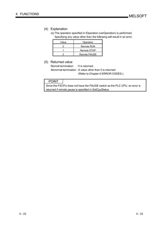 4 FUNCTIONS
                                                                                        MELSOFT


              (4) Explanation
                  (a) The operation specified in lOperation (varOperation) is performed.
                      Specifying any value other than the following will result in an error.
                          Value               Operation
                            0                Remote RUN
                            1               Remote STOP
                            2              Remote PAUSE


              (5) Returned value
                  Normal termination : 0 is returned.
                  Abnormal termination : A value other than 0 is returned.
                                         (Refer to Chapter 6 ERROR CODES.)

                 POINT
               Since the FXCPU does not have the PAUSE switch as the PLC CPU, an error is
               returned if remote pause is specified in SetCpuStatus.




 4 - 33                                                                                        4 - 33
 