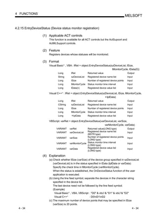 4 FUNCTIONS
                                                                                                         MELSOFT


4.2.15 EntryDeviceStatus (Device status monitor registration)

                    (1) Applicable ACT controls
                        This function is available for all ACT controls but the ActSupoort and
                        ActMLSupport controls.

                    (2) Feature
                        Registers devices whose statuses will be monitored.

                    (3) Format
                        Visual Basic , VBA : lRet = object.EntryDeviceStatus(szDeviceList, lSize,
                                       R




                                                                              lMonitorCycle, lData(0))
                                Long                lRet            Returned value                       Output
                                String              szDeviceList    Registered device name list          Input
                                Long                lSize           Number of registered device points   Input
                                Long                lMonitorCycle   Status monitor time interval         Input
                                Long                lData(n)        Registered device value list         Input

                        Visual C++ : lRet = object.EntryDeviceStatus(szDeviceList, lSize, lMonitorCycle,
                                   R




                                                                        lplData)
                                Long                lRet            Returned value                       Output
                                CString             szDeviceList    Registered device name list          Input
                                Long                lSize           Number of registered device points   Input
                                Long                lMonitorCycle   Status monitor time interval         Input
                                Long                  lplData       Registered device value list         Input

                        VBScript: varRet = object.EntryDeviceStatus(varDeviceList, varSize,
                                                                       varMonitorCycle, varData)
                              VARIANT              varRet          Returned value(LONG type)             Output
                              VARIANT              varDeviceList   Registered device name list           Input
                                                                   (BSTR type)
                              VARIANT              varSize         Number of registered device points    Input
                                                                   (LONG type)
                              VARIANT              varMonitorCycle Status monitor time interval          Input
                                                                   (LONG type)
                              VARIANT              varData         Registered device value list          Input
                                                                   (LONG type)

                    (4) Explanation
                        (a) Check whether lSize (varSize) of the device group specified in szDeviceList
                            (varDeviceList) is in the status specified in lData (lplData or varData).
                            Specify the check time in lMonitorCycle (varMonitorCycle).
                            When the status is established, the OnDeviceStatus function of the user
                            application is executed.
                        (b) Using the line feed symbol, separate the devices in the character string
                            specified in the device list.
                            The last device need not be followed by the line feed symbol.
                            (Example)
                             Visual Basic , VBA, VBScript : "D0" & vbLf & "D1" & vbLf & "D2"
                                               R




                             Visual C++    R
                                                              : D0nD1nD2
                        (c) The maximum number of device points that may be specified in lSize
                            (varSize) is 20 points.
  4 - 34                                                                                                     4 - 34
 