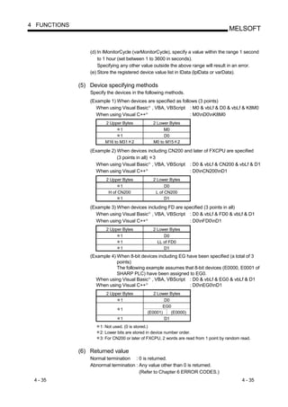 4 FUNCTIONS
                                                                                        MELSOFT


                  (d) In lMonitorCycle (varMonitorCycle), specify a value within the range 1 second
                      to 1 hour (set between 1 to 3600 in seconds).
                      Specifying any other value outside the above range will result in an error.
                  (e) Store the registered device value list in lData (lplData or varData).

              (5) Device specifying methods
                  Specify the devices in the following methods.
                  (Example 1) When devices are specified as follows (3 points)
                    When using Visual Basic , VBA, VBScript : M0 & vbLf & D0 & vbLf & K8M0
                                                 R




                    When using Visual C++    R
                                                                : M0nD0nK8M0
                         2 Upper Bytes               2 Lower Bytes
                                1                         M0
                                1                         D0
                         M16 to M31 2                M0 to M15 2

                  (Example 2) When devices including CN200 and later of FXCPU are specified
                              (3 points in all) 3
                    When using Visual Basic , VBA, VBScript : D0 & vbLf & CN200 & vbLf & D1
                                                 R




                    When using Visual C++    R
                                                             : D0nCN200nD1
                         2 Upper Bytes               2 Lower Bytes
                                1                          D0
                          H of CN200                  L of CN200
                                1                          D1

                  (Example 3) When devices including FD are specified (3 points in all)
                    When using Visual Basic , VBA, VBScript : D0 & vbLf & FD0 & vbLf & D1
                                                 R




                    When using Visual C++    R
                                                              : D0nFD0nD1
                         2 Upper Bytes               2 Lower Bytes
                               1                          D0
                               1                       LL of FD0
                               1                          D1
                  (Example 4) When 8-bit devices including EG have been specified (a total of 3
                              points)
                              The following example assumes that 8-bit devices (E0000, E0001 of
                              SHARP PLC) have been assigned to EG0.
                    When using Visual Basic , VBA, VBScript : D0 & vbLf & EG0 & vbLf & D1
                                                 R




                    When using Visual C++    R
                                                               : D0nEG0nD1
                         2 Upper Bytes               2 Lower Bytes
                                1                        D0
                                                        EG0
                                1
                                                 (E0001)    (E0000)
                                1                        D1
                      1: Not used. (0 is stored.)
                      2: Lower bits are stored in device number order.
                      3: For CN200 or later of FXCPU, 2 words are read from 1 point by random read.


              (6) Returned value
                  Normal termination : 0 is returned.
                  Abnormal termination : Any value other than 0 is returned.
                                         (Refer to Chapter 6 ERROR CODES.)
 4 - 35                                                                                       4 - 35
 