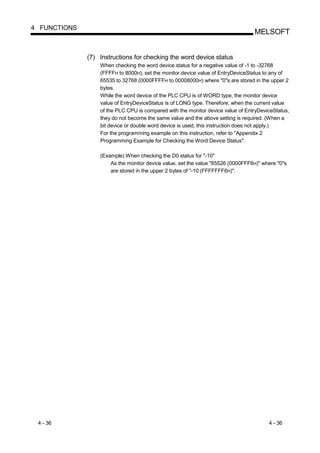 4 FUNCTIONS
                                                                                 MELSOFT


              (7) Instructions for checking the word device status
                  When checking the word device status for a negative value of -1 to -32768
                  (FFFFH to 8000H), set the monitor device value of EntryDeviceStatus to any of
                  65535 to 32768 (0000FFFFH to 00008000H) where "0"s are stored in the upper 2
                  bytes.
                  While the word device of the PLC CPU is of WORD type, the monitor device
                  value of EntryDeviceStatus is of LONG type. Therefore, when the current value
                  of the PLC CPU is compared with the monitor device value of EntryDeviceStatus,
                  they do not become the same value and the above setting is required. (When a
                  bit device or double word device is used, this instruction does not apply.)
                  For the programming example on this instruction, refer to "Appendix 2
                  Programming Example for Checking the Word Device Status".

                  (Example) When checking the D0 status for "-10"
                      As the monitor device value, set the value "65526 (0000FFF6H)" where "0"s
                      are stored in the upper 2 bytes of "-10 (FFFFFFF6H)".




 4 - 36                                                                                4 - 36
 