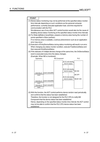4 FUNCTIONS
                                                                                                  MELSOFT


                POINT
              (1) Device status monitoring may not be performed at the specified status monitor
                  time intervals depending on such conditions as the personal computer
                  performance, currently executed application load, and time required for
                  communication with the PLC.
                  Simultaneous use of any other ACT control function would also be the cause of
                  disabling device status monitoring at the specified status monitor time intervals.
              (2) For lData (lplData or lpvarData), prepare a memory area having the number of
                  points specified in lSize (varSize).
                  If no memory area is available, a serious phenomenon such as an application
                  error may occur.
              (3) Execution of EntryDeviceStatus during status monitoring will result in an error.
                  When changing any status monitor condition, execute FreeDeviceStatus and
                  then execute EntryDeviceStatus.
              (4) If the statuses of multiple devices change at the same time, the OnDeviceStatus
                  event is executed every time the status changes.
                  (Example: When M0 is monitored)
                        Application                    MX Component                         PLC

                                                                  M0, M1 read requests

                                                                      M0, M1 contents



                                                                  M0, M1 read requests

                                                                      M0, M1 contents    M0 ON!
                       Execution of Event notice(M0)
                      OnDeviceStatus
                          event                                                          M0 OFF
                                                                  M0, M1 read requests

                                                                      M0, M1 contents    M0,M1 ON!
                       Execution of Event notice(M0)
                      OnDeviceStatus
                          event
                       Execution of Event notice(M1)
                      OnDeviceStatus
                          event



              (5) With this function, the ACT control performs device random read periodically
                  and confirms that the status has been established.
                  Therefore, this function is not designed for the PLC CPU to notify MX
                  Component that the device status has been established.
                  Hence, depending on the specified status monitor time interval, the ACT control
                  may not be able to confirm that the PLC CPU device status has been
                  established.




 4 - 37                                                                                              4 - 37
 