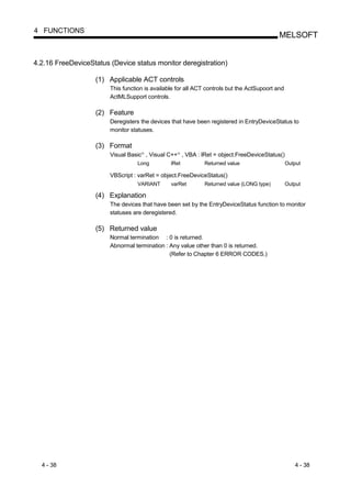 4 FUNCTIONS
                                                                                            MELSOFT


4.2.16 FreeDeviceStatus (Device status monitor deregistration)

                   (1) Applicable ACT controls
                        This function is available for all ACT controls but the ActSupoort and
                        ActMLSupport controls.

                   (2) Feature
                        Deregisters the devices that have been registered in EntryDeviceStatus to
                        monitor statuses.

                   (3) Format
                        Visual Basic , Visual C++ , VBA : lRet = object.FreeDeviceStatus()
                                    R              R




                                   Long         lRet          Returned value                     Output

                        VBScript : varRet = object.FreeDeviceStatus()
                                   VARIANT      varRet        Returned value (LONG type)         Output

                   (4) Explanation
                        The devices that have been set by the EntryDeviceStatus function to monitor
                        statuses are deregistered.

                   (5) Returned value
                        Normal termination : 0 is returned.
                        Abnormal termination : Any value other than 0 is returned.
                                               (Refer to Chapter 6 ERROR CODES.)




  4 - 38                                                                                            4 - 38
 