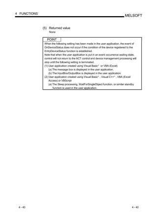 4 FUNCTIONS
                                                                                     MELSOFT


              (5) Returned value
                   None

                 POINT
               When the following setting has been made in the user application, the event of
               OnDeviceStatus does not occur if the condition of the device registered to the
               EntryDeviceStatus function is established.
               Note that when the user application is put in an event occurrence waiting state,
               control will not return to the ACT control and device management processing will
               stop until the following setting is terminated.
               (1) User application created using Visual Basic or VBA (Excel)
                                                             R




                   (a) The message box is displayed in the user application.
                   (b) The InputBox/OutputBox is displayed in the user application.
               (2) User application created using Visual Basic , Visual C++ , VBA (Excel
                                                             R             R




                   Access) or VBScript
                   (a) The Sleep processing, WaitForSingleObject function, or similar standby
                       function is used in the user application.




 4 - 40                                                                                    4 - 40
 