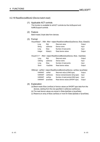 4 FUNCTIONS
                                                                                                   MELSOFT


4.2.18 ReadDeviceBlock2 (Device batch-read)

                  (1) Applicable ACT controls
                      This function is available for all ACT controls but the ActSupoort and
                      ActMLSupport controls.

                  (2) Feature
                      Batch-reads 2-byte data from devices.

                  (3) Format
                      Visual Basic , VBA : lRet = object.ReadDeviceBlock2(szDevice, lSize, iData(0))
                                       R




                               Long              lRet         Returned value                         Output
                               String            szDevice     Device name                            Input
                               Long              lSize        Number of read points                  Input
                               Integer           iData(n)     Read device values                     Output


                      Visual C++   R
                                           : lRet = object.ReadDeviceBlock2(szDevice, lSize,       lpsData)
                               Long              lRet         Returned value                         Output
                               CString           szDevice     Device name                            Input
                               Long              lSize        Number of read points                  Input
                               Short               lpsData    Read device values                     Output


                      VBScript : varRet = object.ReadDeviceBlock2(varDevice, varSize, lpvarData)
                               VARIANT           varRet       Returned value (LONG type)             Output
                               VARIANT           varDevice    Device name(character string type)     Input
                               VARIANT           varSize      Number of read points(LONG type)       Input
                               VARIANT           lpvarData    Read device values (SHORT type)        Output


                  (4) Explanation
                      (a) Batch-reads lSize (varSize) of device values as SHORT type data from the
                          devices, starting from the one specified in szDevice (varDevice).
                      (b) The read device values are stored in iData (lpsData or lpvarData).
                      (c) Reserve an array of lSize (varSize) or more for iData (lpsData or lpvarData).




  4 - 41                                                                                                 4 - 41
 