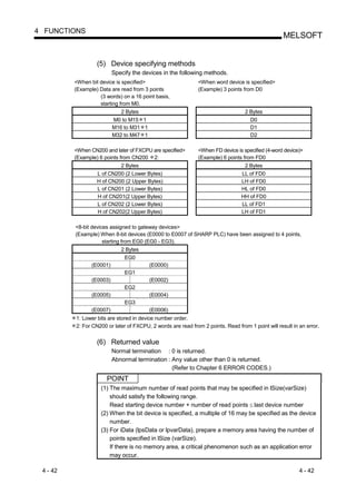 4 FUNCTIONS
                                                                                                    MELSOFT


                   (5) Device specifying methods
                           Specify the devices in the following methods.
          <When bit device is specified>                       <When word device is specified>
          (Example) Data are read from 3 points                (Example) 3 points from D0
                    (3 words) on a 16 point basis,
                    starting from M0.
                              2 Bytes                                              2 Bytes
                           M0 to M15 1                                               D0
                           M16 to M31 1                                              D1
                           M32 to M47 1                                              D2

          <When CN200 and later of FXCPU are specified>        <When FD device is specified (4-word device)>
          (Example) 6 points from CN200 2:                     (Example) 6 points from FD0
                            2 Bytes                                                2 Bytes
                   L of CN200 (2 Lower Bytes)                                     LL of FD0
                   H of CN200 (2 Upper Bytes)                                     LH of FD0
                   L of CN201 (2 Lower Bytes)                                     HL of FD0
                   H of CN201(2 Upper Bytes)                                      HH of FD0
                   L of CN202 (2 Lower Bytes)                                     LL of FD1
                   H of CN202(2 Upper Bytes)                                      LH of FD1

          <8-bit devices assigned to gateway devices>
          (Example) When 8-bit devices (E0000 to E0007 of SHARP PLC) have been assigned to 4 points,
                      starting from EG0 (EG0 - EG3).
                              2 Bytes
                               EG0
                 (E0001)                  (E0000)
                                EG1
                 (E0003)                  (E0002)
                                EG2
                 (E0005)                  (E0004)
                                EG3
                 (E0007)                  (E0006)
          1: Lower bits are stored in device number order.
          2: For CN200 or later of FXCPU, 2 words are read from 2 points. Read from 1 point will result in an error.


                   (6) Returned value
                           Normal termination : 0 is returned.
                           Abnormal termination : Any value other than 0 is returned.
                                                  (Refer to Chapter 6 ERROR CODES.)
                       POINT
                     (1) The maximum number of read points that may be specified in lSize(varSize)
                         should satisfy the following range.
                         Read starting device number + number of read points last device number
                     (2) When the bit device is specified, a multiple of 16 may be specified as the device
                         number.
                     (3) For iData (lpsData or lpvarData), prepare a memory area having the number of
                         points specified in lSize (varSize).
                         If there is no memory area, a critical phenomenon such as an application error
                         may occur.

 4 - 42                                                                                                    4 - 42
 