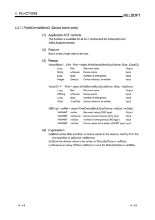 4 FUNCTIONS
                                                                                                    MELSOFT


4.2.19 WriteDeviceBlock2 (Device batch-write)

                   (1) Applicable ACT controls
                        This function is available for all ACT controls but the ActSupoort and
                        ActMLSupport controls.

                   (2) Feature
                        Batch-writes 2-byte data to devices.

                   (3) Format
                        Visual Basic , VBA : lRet = object.WriteDeviceBlock2(szDevice, lSize, iData(0))
                                         R




                               Long               lRet        Returned value                           Output
                               String             szDevice    Device name                              Input
                               Long               lSize       Number of write points                   Input
                               Integer            iData(n)    Device values to be written              Input


                        Visual C++   R
                                             : lRet = object.WriteDeviceBlock2(szDevice, lSize,     lpsData)
                                Long              lRet        Returned value                           Output
                                CString           szDevice    Device name                              Input
                                Long              lSize       Number of write points                   Input
                                Short               lpsData   Device values to be written              Input


                        VBScript : varRet = object.WriteDeviceBlock2(varDevice, varSize, varData)
                                VARIANT           varRet      Returned value(LONG type)                Output
                                VARIANT           varDevice   Device name(character string type)       Input
                                VARIANT           varSize     Number of write points(LONG type)        Input
                                VARIANT           varData     Device values to be written (SHORT type) Input


                   (4) Explanation
                        (a) Batch-writes lSize (varSize) of device values to the devices, starting from the
                            one specified in szDevice (varDevice).
                        (b) Store the device values to be written in iData (lpsData or varData).
                        (c) Reserve an array of lSize (varSize) or more for iData (lpsData or varData).




  4 - 43                                                                                                   4 - 43
 