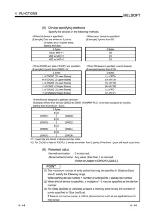 4 FUNCTIONS
                                                                                                       MELSOFT


                    (5) Device specifying methods
                           Specify the devices in the following methods.
          <When bit device is specified>                         <When word device is specified>
          (Example) Data are written to 3 points                 (Example) 3 points from D0
                    (3 words) on a 16 point basis,
                    starting from M0.
                              2 Bytes                                                 2 Bytes
                           M0 to M15 1                                                  D0
                           M16 to M31 1                                                 D1
                           M32 to M47 1                                                 D2

          <When CN200 and later of FXCPU are specified>          <When FD device is specified (4-word device)>
          (Example) 6 points from CN200 2                        (Example) 6 points from FD0
                             2 Bytes                                                 2 Bytes
                    L of CN200 (2 Lower Bytes)                                      LL of FD0
                    H of CN200 (2 Upper Bytes)                                      LH of FD0
                    L of CN201 (2 Lower Bytes)                                      HL of FD0
                    H of CN201(2 Upper Bytes)                                       HH of FD0
                    L of CN202 (2 Lower Bytes)                                      LL of FD1
                    H of CN202(2 Upper Bytes)                                       LH of FD1

          <8-bit devices assigned to gateway devices>
          (Example) When 8-bit devices (E0000 to E0007 of SHARP PLC) have been assigned to 4 points,
          starting from EG0 (EG0 - EG3).
                              2 Bytes
                               EG0
                 (E0001)                   (E0000)
                                EG1
                 (E0003)                   (E0002)
                                EG2
                 (E0005)                   (E0004)
                                EG3
                 (E0007)                   (E0006)
          1: Lower bits are stored in device number order.
          2: For CN200 or later of FXCPU, 2 words are written from 2 points. Write from 1 point will result in an error.


                    (6) Returned value
                           Normal termination : 0 is returned.
                           Abnormal termination : Any value other than 0 is returned.
                                                  (Refer to Chapter 6 ERROR CODES.)

                        POINT
                      (1) The maximum number of write points that may be specified in lSize(varSize)
                          should satisfy the following range.
                          Write starting device number + number of write points last device number
                      (2) When the bit device is specified, a multiple of 16 may be specified as the device
                          number.
                      (3) For iData (lpsData or varData), prepare a memory area having the number of
                          points specified in lSize (varSize).
                          If there is no memory area, a critical phenomenon such as an application error
                          may occur.

 4 - 44                                                                                                       4 - 44
 