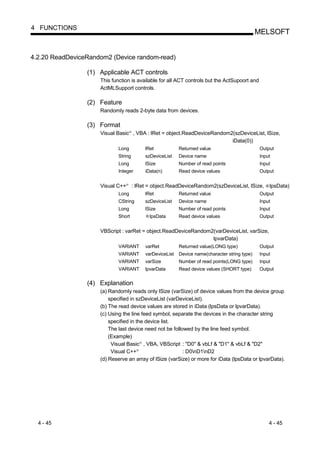 4 FUNCTIONS
                                                                                                         MELSOFT


4.2.20 ReadDeviceRandom2 (Device random-read)

                 (1) Applicable ACT controls
                     This function is available for all ACT controls but the ActSupoort and
                     ActMLSupport controls.

                 (2) Feature
                     Randomly reads 2-byte data from devices.

                 (3) Format
                     Visual Basic , VBA : lRet = object.ReadDeviceRandom2(szDeviceList, lSize,
                                      R




                                                                         iData(0))
                             Long                   lRet            Returned value                       Output
                             String                 szDeviceList    Device name                          Input
                             Long                   lSize           Number of read points                Input
                             Integer                iData(n)        Read device values                   Output


                     Visual C++   R
                                          : lRet = object.ReadDeviceRandom2(szDeviceList, lSize,             lpsData)
                             Long                   lRet            Returned value                       Output
                             CString                szDeviceList    Device name                          Input
                             Long                   lSize           Number of read points                Input
                             Short                    lpsData       Read device values                   Output


                     VBScript : varRet = object.ReadDeviceRandom2(varDeviceList, varSize,
                                                                 lpvarData)
                             VARIANT                varRet          Returned value(LONG type)            Output
                             VARIANT                varDeviceList   Device name(character string type)   Input
                             VARIANT                varSize         Number of read points(LONG type)     Input
                             VARIANT                lpvarData       Read device values (SHORT type)      Output


                 (4) Explanation
                     (a) Randomly reads only lSize (varSize) of device values from the device group
                         specified in szDeviceList (varDeviceList).
                     (b) The read device values are stored in iData (lpsData or lpvarData).
                     (c) Using the line feed symbol, separate the devices in the character string
                         specified in the device list.
                         The last device need not be followed by the line feed symbol.
                         (Example)
                          Visual Basic , VBA, VBScript : "D0" & vbLf & "D1" & vbLf & "D2"
                                                R




                          Visual C++        R
                                                          : D0nD1nD2
                     (d) Reserve an array of lSize (varSize) or more for iData (lpsData or lpvarData).




  4 - 45                                                                                                     4 - 45
 