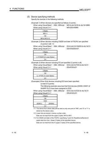 4 FUNCTIONS
                                                                                            MELSOFT

              (5) Device specifying methods
                  Specify the devices in the following methods.

                  (Example 1) When devices are specified as follows (3 points)
                    When using Visual Basic , VBA, VBScript : M0 & vbLf & D0 & vbLf & K8M0
                                                   R




                    When using Visual C++      R
                                                                : M0nD0nK8M0
                                   2 Bytes
                                   M0 1
                                     D0
                               M0 to M15 2

                  (Example 2) When devices including CN200 and later of FXCPU are specified
                              (3 points in all) 3
                    When using Visual Basic , VBA, VBScript : D0 & vbLf & CN200 & vbLf & D1
                                                   R




                    When using Visual C++      R
                                                             : D0nCN200nD1
                                   2 Bytes
                                     D0
                        L of CN200 (2 Lower Bytes)
                                     D1

                  (Example 3) When devices including FD are specified (3 points in all)
                    When using Visual Basic , VBA, VBScript : D0 & vbLf & FD0 & vbLf & D1
                                                   R




                    When using Visual C++      R
                                                              : D0nFD0nD1
                                   2 Bytes
                                     D0
                         LL of FD0 (2 Lower Bytes)
                                     D1

                  (Example4) When 8-bit devices including EG have been specified
                             (a total of 3 points)
                             The following example assumes that 8-bit devices (E0000, E0001 of
                             SHARP PLC) have been assigned to EG0.
                    When using Visual Basic , VBA, VBScript : D0 & vbLf & EG0 & vbLf & D1
                                                   R




                    When using Visual C++      R
                                                               : D0nEG0nD1
                                   2 Bytes
                                     D0
                                    EG0
                         (E0001)             (E0000)
                                     D1
                      1: The device from where data will be read is only one point of "M0", and "0" or "1" is
                        stored as the device value.
                      2: Lower bits are stored in device number order.
                        Data are not read from the upper 2 bytes, M16 to M31.
                      3: For CN200 and later of the FXCPU, specifying 1 point for ReadDeviceRandom2
                        reads data from the L (lower 2 bytes) of the specified device.
                        Data are not read from the H (upper 2 bytes) of the specified device.




 4 - 46                                                                                            4 - 46
 