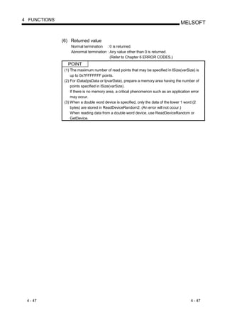 4 FUNCTIONS
                                                                                     MELSOFT


              (6) Returned value
                   Normal termination : 0 is returned.
                   Abnormal termination : Any value other than 0 is returned.
                                          (Refer to Chapter 6 ERROR CODES.)
                 POINT
               (1) The maximum number of read points that may be specified in lSize(varSize) is
                   up to 0x7FFFFFFF points.
               (2) For iData(lpsData or lpvarData), prepare a memory area having the number of
                   points specified in lSize(varSize).
                   If there is no memory area, a critical phenomenon such as an application error
                   may occur.
               (3) When a double word device is specified, only the data of the lower 1 word (2
                   bytes) are stored in ReadDeviceRandom2. (An error will not occur.)
                   When reading data from a double word device, use ReadDeviceRandom or
                   GetDevice.




 4 - 47                                                                                     4 - 47
 