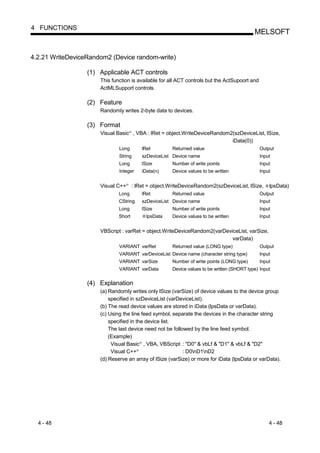 4 FUNCTIONS
                                                                                                       MELSOFT


4.2.21 WriteDeviceRandom2 (Device random-write)

                  (1) Applicable ACT controls
                      This function is available for all ACT controls but the ActSupoort and
                      ActMLSupport controls.

                  (2) Feature
                      Randomly writes 2-byte data to devices.

                  (3) Format
                      Visual Basic , VBA : lRet = object.WriteDeviceRandom2(szDeviceList, lSize,
                                       R




                                                                           iData(0))
                              Long                   lRet        Returned value                           Output
                              String                 szDeviceList Device name                             Input
                              Long                   lSize       Number of write points                   Input
                              Integer                iData(n)    Device values to be written              Input


                      Visual C++   R
                                           : lRet = object.WriteDeviceRandom2(szDeviceList, lSize,            lpsData)
                              Long                   lRet        Returned value                           Output
                              CString                szDeviceList Device name                             Input
                              Long                   lSize       Number of write points                   Input
                              Short                    lpsData   Device values to be written              Input


                      VBScript : varRet = object.WriteDeviceRandom2(varDeviceList, varSize,
                                                                           varData)
                              VARIANT varRet                     Returned value (LONG type)               Output
                              VARIANT varDeviceList Device name (character string type)                   Input
                              VARIANT varSize                    Number of write points (LONG type)       Input
                              VARIANT varData                    Device values to be written (SHORT type) Input


                  (4) Explanation
                      (a) Randomly writes only lSize (varSize) of device values to the device group
                          specified in szDeviceList (varDeviceList).
                      (b) The read device values are stored in iData (lpsData or varData).
                      (c) Using the line feed symbol, separate the devices in the character string
                          specified in the device list.
                          The last device need not be followed by the line feed symbol.
                          (Example)
                           Visual Basic , VBA, VBScript : "D0" & vbLf & "D1" & vbLf & "D2"
                                                 R




                           Visual C++        R
                                                           : D0nD1nD2
                      (d) Reserve an array of lSize (varSize) or more for iData (lpsData or varData).




  4 - 48                                                                                                      4 - 48
 