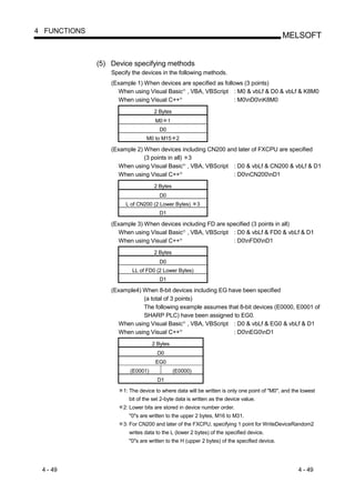 4 FUNCTIONS
                                                                                             MELSOFT


              (5) Device specifying methods
                  Specify the devices in the following methods.
                  (Example 1) When devices are specified as follows (3 points)
                    When using Visual Basic , VBA, VBScript : M0 & vbLf & D0 & vbLf & K8M0
                                                   R




                    When using Visual C++      R
                                                                : M0nD0nK8M0
                                   2 Bytes
                                    M0 1
                                      D0
                                M0 to M15 2

                  (Example 2) When devices including CN200 and later of FXCPU are specified
                              (3 points in all) 3
                    When using Visual Basic , VBA, VBScript : D0 & vbLf & CN200 & vbLf & D1
                                                   R




                    When using Visual C++      R
                                                             : D0nCN200nD1
                                   2 Bytes
                                      D0
                       L of CN200 (2 Lower Bytes)      3
                                      D1

                  (Example 3) When devices including FD are specified (3 points in all)
                    When using Visual Basic , VBA, VBScript : D0 & vbLf & FD0 & vbLf & D1
                                                   R




                    When using Visual C++      R
                                                              : D0nFD0nD1
                                   2 Bytes
                                      D0
                          LL of FD0 (2 Lower Bytes)
                                      D1

                  (Example4) When 8-bit devices including EG have been specified
                             (a total of 3 points)
                             The following example assumes that 8-bit devices (E0000, E0001 of
                             SHARP PLC) have been assigned to EG0.
                    When using Visual Basic , VBA, VBScript : D0 & vbLf & EG0 & vbLf & D1
                                                   R




                    When using Visual C++      R
                                                               : D0nEG0nD1
                                   2 Bytes
                                     D0
                                    EG0
                         (E0001)             (E0000)
                                     D1

                      1: The device to where data will be written is only one point of "M0", and the lowest
                        bit of the set 2-byte data is written as the device value.
                      2: Lower bits are stored in device number order.
                        "0"s are written to the upper 2 bytes, M16 to M31.
                      3: For CN200 and later of the FXCPU, specifying 1 point for WriteDeviceRandom2
                        writes data to the L (lower 2 bytes) of the specified device.
                        "0"s are written to the H (upper 2 bytes) of the specified device.




 4 - 49                                                                                            4 - 49
 