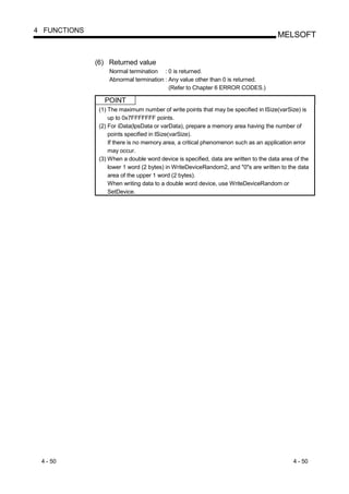 4 FUNCTIONS
                                                                                      MELSOFT


              (6) Returned value
                   Normal termination : 0 is returned.
                   Abnormal termination : Any value other than 0 is returned.
                                          (Refer to Chapter 6 ERROR CODES.)

                 POINT
               (1) The maximum number of write points that may be specified in lSize(varSize) is
                   up to 0x7FFFFFFF points.
               (2) For iData(lpsData or varData), prepare a memory area having the number of
                   points specified in lSize(varSize).
                   If there is no memory area, a critical phenomenon such as an application error
                   may occur.
               (3) When a double word device is specified, data are written to the data area of the
                   lower 1 word (2 bytes) in WriteDeviceRandom2, and "0"s are written to the data
                   area of the upper 1 word (2 bytes).
                   When writing data to a double word device, use WriteDeviceRandom or
                   SetDevice.




 4 - 50                                                                                     4 - 50
 