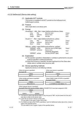 4 FUNCTIONS
                                                                                                       MELSOFT


4.2.22 SetDevice2 (Device data setting)

                    (1) Applicable ACT controls
                           This function is available for all ACT controls but the ActSupoort and
                           ActMLSupport controls.

                    (2) Feature
                           Sets 2-byte data to one device point.

                    (3) Format
                           Visual Basic , VBA : lRet = object.SetDevice2(szDevice, iData)
                                            R




                                    Long             lRet          Returned value                        Output
                                    String           szDevice      Device name                           Input
                                    Integer          iData         Set data                              Input

                           Visual C++   R
                                                : lRet = object.SetDevice2(szDevice, sData)
                                    Long             lRet          Returned value                        Output
                                    CString          szDevice      Device name                           Input
                                    Short            sData         Set data                              Input

                           VBScript : varRet = object.SetDevice2(varDevice, varData)
                                  VARIANT varRet            Returned value (LONG type)                   Output
                                  VARIANT varDevice         Device name
                                                                                                         Input
                                                            (character string type)
                                  VARIANT varData           Set data (SHORT type)                        Input

                    (4) Explanation
                           (a) The operation specified in iData(sData or varData) is performed for one point
                               of device specified in szDevice(varDevice).
                           (b) When the bit device is specified, the least significant bit of the iData value
                               (sData value or varData value) becomes valid.

                    (5) Device specifying methods
                           Specify the devices in the following methods.
               <When bit device is specified>                       <When word device is specified>
               (Example) M0                                         (Example) D0
                                  2 Bytes                                             2 Bytes
                                  M0 1                                                  D0

               <When double-word device is specified>               <When CN200 or later of FXCPU is specified>
               (Example) K8M0                                       (Example) CN200
                                2 Bytes                                              2 Bytes
                              M0 to M15 2                                 L of CN200 (2 Lower Bytes)     3

               <When gateway device is specified>
               (Example) When 8-bit devices (E0000, E0001 of SHARP PLC) have been assigned to EG0
                                  2 Bytes
                                   EG0
                      (E0001)                  (E0000)
                1: The device to where data will be written is only one point of "M0", and the lowest bit of the set 2-
                   byte data is written as the device value.
                2: Lower bits are stored in device number order.
                   "0"s are written to the upper 2 bytes, M16 to M31.
                3: For CN200 and later of the FXCPU, specifying 1 point for SetDevice2 writes data to the L (lower 2
                   bytes) of the specified device.
                   "0"s are written to the H (upper 2 bytes) of the specified device.
  4 - 51                                                                                                      4 - 51
 