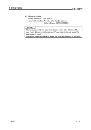 4 FUNCTIONS
                                                                                    MELSOFT


              (6) Returned value
                   Normal termination : 0 is returned.
                   Abnormal termination : Any value other than 0 is returned.
                                          (Refer to Chapter 6 ERROR CODES.)

                 POINT
               When a double word device is specified, data are written to the data area of the
               lower 1 word (2 bytes) in SetDevice2, and "0"s are written to the data area of the
               upper 1 word (2 bytes).
               When writing data to a double word device, use WriteDeviceRandom or SetDevice.




 4 - 52                                                                                   4 - 52
 