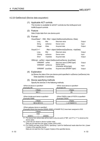 4 FUNCTIONS
                                                                                                    MELSOFT


4.2.23 GetDevice2 (Device data acquisition)

                    (1) Applicable ACT controls
                           This function is available for all ACT controls but the ActSupoort and
                           ActMLSupport controls.

                    (2) Feature
                           Gets 2-byte data from one device point.

                    (3) Format
                           Visual Basic , VBA : lRet = object.GetDevice2(szDevice, iData)
                                            R




                                   Long         lRet            Returned value                           Output
                                   String       szDevice        Device name                              Input
                                   Integer      iData           Acquired data                            Output

                           Visual C++   R
                                                 : lRet = object.GetDevice2(szDevice,         lpsData)
                                   Long         lRet            Returned value                           Output
                                   CString      szDevice        Device name                              Input
                                   Short          lpsData       Acquired data                            Output

                           VBScript : varRet = object.GetDevice2(varDevice, lpvarData)
                                  VARIANT varRet            Returned value (LONG type)                   Output
                                  VARIANT varDevice         Device name
                                                            (character string type)                      Input
                                  VARIANT lpvarData         Acquired data (SHORT type)                   Output

                    (4) Explanation
                           (a) Stores the data of the one device point specified in szDevice (varDevice) into
                               iData (lpsData or lpvarData).

                    (5) Device specifying methods
                           Specify the devices in the following methods.
               <When bit device is specified>                    <When word device is specified>
               (Example) M0                                      (Example) D0
                                 2 Bytes                                            2 Bytes
                                 M0 1                                                 D0

               <When double-word device is specified>            <When CN200 or later of FXCPU is specified>
               (Example) K8M0                                    (Example) CN200
                                 2 Bytes                                            2 Bytes
                              M0 to M15 2                                        L of CN200 3

               <When gateway device is specified>
               (Example) When 8-bit devices (E0000, E0001 of SHARP PLC) have been assigned to EG0
                                 2 Bytes
                                  EG0
                      (E0001)                  (E0000)
                1: The device from where data will be read is only one point of "M0", and "0" or "1" is stored as the
                   device value.
                2: Lower bits are stored in device number order.
                   Data are not read from the upper 2 bytes, M16 to M31.
                3: For CN200 and later of the FXCPU, specifying 1 point for GetDevice2 reads data from the L (lower
                   2 bytes) of the specified device.
                   Data are not read from the H (upper 2 bytes) of the specified device.
  4 - 53                                                                                                     4 - 53
 