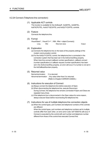 4 FUNCTIONS
                                                                                            MELSOFT


4.2.24 Connect (Telephone line connection)

                   (1) Applicable ACT controls
                       This function is available for the ActEasyIF, ActA6TEL, ActQ6TEL,
                       ActFXCPUTEL, ActAJ71QC24TEL and ActQJ71C24TEL controls.

                   (2) Feature
                       Connects the telephone line.

                   (3) Format
                       Visual Basic , Visual C++ , VBA : lRet = object.Connect()
                                      R           R




                               Long        lRet           Returned value                      Output


                   (4) Explanation
                       (a) Connects the telephone line on the basis of the property settings of the
                           modem communication control.
                       (b) For the ActQJ71C24TEL control, the telephone line is connected in the
                           connection system that has been set in the ActConnectWay property.
                           When Auto line connect (callback number specification), callback connect
                           (number specification) or callback request (number specification) has been
                           set in the ActConnectWay property, an error will occur if a number is not set in
                           the ActCallbackNumber property.

                   (5) Returned value
                       Normal termination : 0 is returned.
                       Abnormal termination : Any value other than 0 is returned.
                                            (Refer to Chapter 6 ERROR CODES.)

                   (6) Instructions for execution of Connect
                       (a) Always connect the telephone line before execution of Open.
                       (b) When disconnecting the telephone line, execute Disconnect.
                           During Connect, the telephone line remains connected if Open and Close are
                           repeated many times.
                       (c) If the telephone line is disconnected in the Open status for some reason,
                           always execute Close before reconnecting the telephone line.

                   (7) Instructions for use of multiple telephone line connection objects
                       (a) When the control types, port numbers and telephone numbers of the controls
                           are different
                           When the control types, port numbers and telephone numbers set to multiple
                           controls differ from each other, an error (error code: 0xF1000016) will occur if
                           Connect is executed by the control with port number and telephone number
                           different from those of the control that executed Connect first.




  4 - 55                                                                                          4 - 55
 