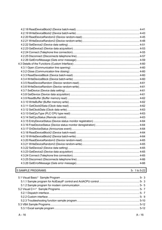 4.2.18 ReadDeviceBlock2 (Device batch-read) ........................................................................................ 4-41
  4.2.19 WriteDeviceBlock2 (Device batch-write) ........................................................................................ 4-43
  4.2.20 ReadDeviceRandom2 (Device random-read)................................................................................ 4-45
  4.2.21 WriteDeviceRandom2 (Device random-write)................................................................................ 4-48
  4.2.22 SetDevice2 (Device data setting) ................................................................................................... 4-51
  4.2.23 GetDevice2 (Device data acquisition) ............................................................................................ 4-53
  4.2.24 Connect (Telephone line connection)............................................................................................. 4-55
  4.2.25 Disconnect (Disconnects telephone line) ....................................................................................... 4-57
  4.2.26 GetErrorMessage (Gets error message)........................................................................................ 4-59
4.3 Details of the Functions (Custom Interface)............................................................................................ 4-60
  4.3.1 Open (Communication line opening)................................................................................................ 4-60
  4.3.2 Close (Communication line closing) ................................................................................................. 4-60
  4.3.3 ReadDeviceBlock (Device batch-read) ............................................................................................ 4-60
  4.3.4 WriteDeviceBlock (Device batch-write) ............................................................................................ 4-60
  4.3.5 ReadDeviceRandom (Device random-read).................................................................................... 4-61
  4.3.6 WriteDeviceRandom (Device random-write).................................................................................... 4-61
  4.3.7 SetDevice (Device data setting) ....................................................................................................... 4-61
  4.3.8 GetDevice (Device data acquisition) ................................................................................................ 4-61
  4.3.9 ReadBuffer (Buffer memory read) .................................................................................................... 4-62
  4.3.10 WriteBuffer (Buffer memory write) .................................................................................................. 4-62
  4.3.11 GetClockDSata (Clock data read) .................................................................................................. 4-62
  4.3.12 SetClockData (Clock data write)..................................................................................................... 4-63
  4.3.13 GetCpuType (PLC CPU type read) ................................................................................................ 4-63
  4.3.14 SetCpuStatus (Remote control)...................................................................................................... 4-63
  4.3.15 EntryDeviceStatus (Device status monitor registration) ................................................................ 4-64
  4.3.16 FreeDeviceStatus (Device status monitor deregistration) ............................................................. 4-64
  4.3.17 OnDeviceStatus (Announces event) .............................................................................................. 4-64
  4.3.18 ReadDeviceBlock2 (Device batch-read) ........................................................................................ 4-64
  4.3.19 WriteDeviceBlock2 (Device batch-write) ........................................................................................ 4-64
  4.3.20 ReadDeviceRandom2 (Device random-read)................................................................................ 4-65
  4.3.21 WriteDeviceRandom2 (Device random-write)................................................................................ 4-65
  4.3.22 SetDevice2 (Device data setting) ................................................................................................... 4-65
  4.3.23 GetDevice2 (Device data acquisition) ............................................................................................ 4-65
  4.3.24 Connect (Telephone line connection)............................................................................................. 4-65
  4.3.25 Disconnect (Disconnects telephone line) ....................................................................................... 4-66
  4.3.26 GetErrorMessage (Gets error message)........................................................................................ 4-66

5 SAMPLE PROGRAMS                                                                                                                          5- 1 to 5-22

5.1 Visual Basic Sample Program .............................................................................................................. 5- 3
                          R




  5.1.1 Sample program for ActEasyIF control and ActACPU control ........................................................ 5- 3
  5.1.2 Sample program for modem communication ................................................................................... 5- 5
5.2 Visual C++ Sample Programs .............................................................................................................. 5- 7
                      R




  5.2.1 Dispatch interface.............................................................................................................................. 5- 7
  5.2.2 Custom interface ............................................................................................................................... 5- 9
  5.2.3 Troubleshooting function sample program....................................................................................... 5-10
5.3 VBA Sample Programs............................................................................................................................ 5-12
  5.3.1 Excel sample program ...................................................................................................................... 5-12

 A - 16                                                                                                                                          A - 16
 