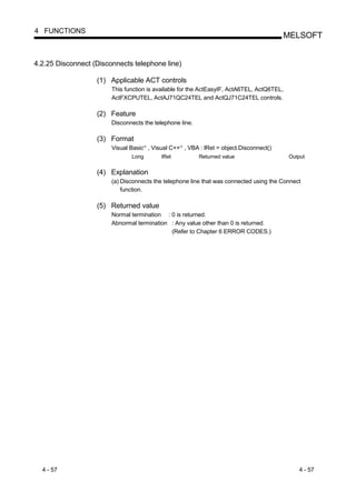 4 FUNCTIONS
                                                                                        MELSOFT


4.2.25 Disconnect (Disconnects telephone line)

                   (1) Applicable ACT controls
                        This function is available for the ActEasyIF, ActA6TEL, ActQ6TEL,
                        ActFXCPUTEL, ActAJ71QC24TEL and ActQJ71C24TEL controls.

                   (2) Feature
                        Disconnects the telephone line.

                   (3) Format
                        Visual Basic , Visual C++ , VBA : lRet = object.Disconnect()
                                      R           R




                               Long        lRet           Returned value                    Output


                   (4) Explanation
                        (a) Disconnects the telephone line that was connected using the Connect
                            function.

                   (5) Returned value
                        Normal termination : 0 is returned.
                        Abnormal termination : Any value other than 0 is returned.
                                             (Refer to Chapter 6 ERROR CODES.)




  4 - 57                                                                                       4 - 57
 