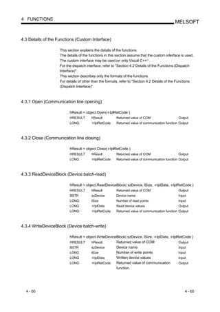 4 FUNCTIONS
                                                                                              MELSOFT


4.3 Details of the Functions (Custom Interface)

                    This section explains the details of the functions.
                    The details of the functions in this section assume that the custom interface is used.
                    The custom interface may be used on only Visual C++ .    R




                    For the dispatch interface, refer to "Section 4.2 Details of the Functions (Dispatch
                    Interface)".
                    This section describes only the formats of the functions.
                    For details of other than the formats, refer to "Section 4.2 Details of the Functions
                    (Dispatch Interface)".



4.3.1 Open (Communication line opening)

                          hResult = object.Open( lplRetCode )
                          HRESULT       hResult         Returned value of COM                   Output
                          LONG            lplRetCode    Returned value of communication function Output



4.3.2 Close (Communication line closing)

                          hResult = object.Close( lplRetCode )
                          HRESULT       hResult         Returned value of COM                   Output
                          LONG            lplRetCode    Returned value of communication function Output



4.3.3 ReadDeviceBlock (Device batch-read)

                          hResult = object.ReadDeviceBlock( szDevice, lSize,      lplData,   lplRetCode )
                          HRESULT       hResult         Returned value of COM                   Output
                          BSTR          szDevice        Device name                             Input
                          LONG          lSize           Number of read points                   Input
                          LONG            lplData       Read device values                      Output
                          LONG            lplRetCode    Returned value of communication function Output



4.3.4 WriteDeviceBlock (Device batch-write)

                          hResult = object.WriteDeviceBlock( szDevice, lSize, lplData, lplRetCode )
                          HRESULT      hResult        Returned value of COM                Output
                          BSTR         szDevice       Device name                          Input
                          LONG         lSize          Number of write points               Input
                          LONG           lplData      Written device values                Input
                          LONG           lplRetCode   Returned value of communication      Output
                                                      function




  4 - 60                                                                                            4 - 60
 