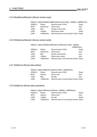 4 FUNCTIONS
                                                                                              MELSOFT


4.3.5 ReadDeviceRandom (Device random-read)

                         hResult = object.ReadDeviceBlock(szDeviceList, lSize,     lplData,     lplRetCode )
                         HRESULT      hResult        Returned value of COM                      Output
                         BSTR         szDeviceList   Device name                                Input
                         LONG         lSize          Number of read points                      Input
                         LONG           lplData      Read device values                         Output
                         LONG           lplRetCode   Returned value of communication function Output



4.3.6 WriteDeviceRandom (Device random-write)

                         hResult = object.WriteDeviceRandom( szDeviceList, lSize,         lplData,
                                                                                         lplRetCode )
                         HRESULT      hResult        Returned value of COM                      Output
                         BSTR         szDeviceList   Device name                                Input
                         LONG         lSize          Number of write points                     Input
                         LONG           lplData      Written device values                      Input
                         LONG           lplRetCode   Returned value of communication function Output



4.3.7 SetDevice (Device data setting)

                         hResult = object.SetDevice( szDevice, lData,     lplRetCode )
                         HRESULT      hResult        Returned value of COM                      Output
                         BSTR         szDevice       Device name                                Input
                         LONG         lData          Set data                                   Input
                         LONG           lplRetCode   Returned value of communication function Output



4.3.8 GetDevice (Device data acquisition)

                         hResult = object.GetDevice( szDevice,     lplData,   lplRetCode )
                         HRESULT      hResult        Returned value of COM                      Output
                         BSTR         szDevice       Device name                                Input
                         LONG           lplData      Set data                                   Output
                         LONG           lplRetCode   Returned value of communication function Output




  4 - 61                                                                                            4 - 61
 