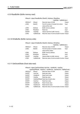 4 FUNCTIONS
                                                                                            MELSOFT


4.3.9 ReadBuffer (Buffer memory read)

                        hResult = object.ReadBuffer( lStartIO, lAddress, lReadSize,
                                                                          lpsData, lplRetCode )
                        HRESULT      hResult        Returned value of COM                   Output
                        LONG         lStartIO       First I/O number of module from where    Input
                                                    values will be read
                        LONG         lAddress       Buffer memory address                   Input
                        LONG         lReadSize      Read size                               Input
                        SHORT          lpsData      Values read from buffer memory          Output
                        LONG           lplRetCode   Returned value of communication function Output



4.3.10 WriteBuffer (Buffer memory write)

                        hResult = object.WriteBuffer( lStartIO, lAddress, lWriteSize,
                                                                           lpsData, lplRetCode )
                        HRESULT      hResult        Returned value of COM                   Output
                        LONG         lStartIO       First I/O number of module to where      Input
                                                    values will be written
                        LONG         lAddress       Buffer memory address                   Input
                        LONG         lWriteSize     Write size                               Input
                        SHORT          lpsData      Values written to buffer memory         Input
                        LONG           lplRetCode   Returned value of communication function Output



4.3.11 GetClockDSata (Clock data read)

                        hResult = object.GetClockData( lpsYear, lpsMonth, lpsDay,
                                lpsDayOfWeek, lpsHour, lpsMinute, lpsSecond, lplRetCode )
                        HRESULT      hResult        Returned value of COM                   Output
                        SHORT          lpsYear      Read year value                         Output
                        SHORT          lpsMonth     Read month value                        Output
                        SHORT          lpsDay       Read day value                          Output
                        SHORT          lpsDayOfWeek Read day-of-week value                  Output
                        SHORT          lpsHour      Read hour value                         Output
                        SHORT          lpsMinute    Read minute value                       Output
                        SHORT          lpsSecond    Read second value                       Output
                        LONG           lplRetCode   Returned value of communication function Output




  4 - 62                                                                                         4 - 62
 