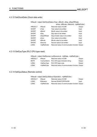 4 FUNCTIONS
                                                                                          MELSOFT


4.3.12 SetClockData (Clock data write)

                        hResult = object.SetClockData( sYear, sMonth, sDay, sDayOfWeek,
                                                          sHour, sMinute, sSecond, lplRetCode )
                        HRESULT      hResult        Returned value of COM                   Output
                        SHORT        sYear          Year value to be written                Input
                        SHORT        sMonth         Month value to be written               Input
                        SHORT        sDay           Day value to be written                 Input
                        SHORT        sDayOfWeek     Day-of-week value to be written         Input
                        SHORT        sHour          Hour value to be written                Input
                        SHORT        sMinute        Minute value to be written              Input
                        SHORT        sSecond        Second value to be written              Input
                        LONG           lplRetCode   Returned value of communication function Output



4.3.13 GetCpuType (PLC CPU type read)

                        hResult = object.GetDevice( szDeviceList,     lplData,   lplRetCode )
                        HRESULT      hResult        Returned value of COM                   Output
                        BSTR           szCpuName    PLC CPU type character string           Output
                        LONG           lplCpuType   PLC CPU type code                       Output
                        LONG           lplRetCode   Returned value of communication function Output



4.3.14 SetCpuStatus (Remote control)

                        hResult = object.SetCpuStatus( lOperation,    lplRetCode )
                        HRESULT      hResult        Returned value of COM                   Output
                        LONG         lOperation     Remote RUN/STOP/PAUSE                   Input
                        LONG           lplRetCode   Returned value of communication function Output




  4 - 63                                                                                        4 - 63
 