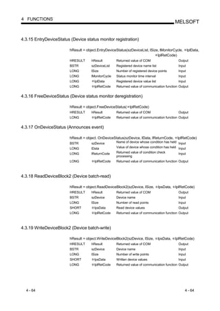 4 FUNCTIONS
                                                                                                MELSOFT


4.3.15 EntryDeviceStatus (Device status monitor registration)

                         hResult = object.EntryDeviceStatus(szDeviceList, lSize, lMonitorCycle,          lplData,
                                                                               lplRetCode)
                         HRESULT      hResult         Returned value of COM                      Output
                         BSTR         szDeviceList    Registered device name list                Input
                         LONG         lSize           Number of registered device points         Input
                         LONG         lMonitorCycle   Status monitor time interval               Input
                         LONG           lplData       Registered device value list               Input
                         LONG           lplRetCode    Returned value of communication function Output


4.3.16 FreeDeviceStatus (Device status monitor deregistration)

                         hResult = object.FreeDeviceStatus( lplRetCode)
                         HRESULT      hResult         Returned value of COM                      Output
                         LONG           lplRetCode    Returned value of communication function Output


4.3.17 OnDeviceStatus (Announces event)

                         hResult = object. OnDeviceStatus(szDevice, lData, lReturnCode,          lplRetCode)
                         BSTR         szDevice        Name of device whose condition has held Input
                         LONG         lData           Value of device whose condition has held Input
                         LONG         lReturnCode     Returned value of condition check          Input
                                                      processing
                         LONG           lplRetCode    Returned value of communication function Output



4.3.18 ReadDeviceBlock2 (Device batch-read)

                         hResult = object.ReadDeviceBlock2(szDevice, lSize,          lpsData,   lplRetCode)
                         HRESULT      hResult         Returned value of COM                      Output
                         BSTR         szDevice        Device name                                Input
                         LONG         lSize           Number of read points                      Input
                         SHORT          lpsData       Read device values                         Output
                         LONG           lplRetCode    Returned value of communication function Output



4.3.19 WriteDeviceBlock2 (Device batch-write)

                         hResult = object.WriteDeviceBlock2(szDevice, lSize,         lpsData,   lplRetCode)
                         HRESULT      hResult         Returned value of COM                      Output
                         BSTR         szDevice        Device name                                Input
                         LONG         lSize           Number of write points                     Input
                         SHORT          lpsData       Written device values                      Input
                         LONG           lplRetCode    Returned value of communication function Output




  4 - 64                                                                                             4 - 64
 