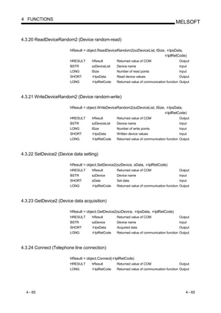 4 FUNCTIONS
                                                                                             MELSOFT


4.3.20 ReadDeviceRandom2 (Device random-read)

                        hResult = object.ReadDeviceRandom2(szDeviceList, lSize,            lpsData,
                                                                                         lplRetCode)
                        HRESULT     hResult        Returned value of COM                       Output
                        BSTR        szDeviceList   Device name                                 Input
                        LONG        lSize          Number of read points                       Input
                        SHORT         lpsData      Read device values                          Output
                        LONG          lplRetCode   Returned value of communication function Output



4.3.21 WriteDeviceRandom2 (Device random-write)

                        hResult = object.WriteDeviceRandom2(szDeviceList, lSize,          lpsData,
                                                                                         lplRetCode)
                        HRESULT     hResult        Returned value of COM                       Output
                        BSTR        szDeviceList   Device name                                 Input
                        LONG        lSize          Number of write points                      Input
                        SHORT         lpsData      Written device values                       Input
                        LONG          lplRetCode   Returned value of communication function Output



4.3.22 SetDevice2 (Device data setting)

                        hResult = object.SetDevice2(szDevice, sData,       lplRetCode)
                        HRESULT     hResult        Returned value of COM                       Output
                        BSTR        szDevice       Device name                                 Input
                        SHORT       sData          Set data                                    Input
                        LONG          lplRetCode   Returned value of communication function Output



4.3.23 GetDevice2 (Device data acquisition)

                        hResult = object.GetDevice2(szDevice,      lpsData,   lplRetCode)
                        HRESULT     hResult        Returned value of COM                       Output
                        BSTR        szDevice       Device name                                 Input
                        SHORT         lpsData      Acquired data                               Output
                        LONG          lplRetCode   Returned value of communication function Output



4.3.24 Connect (Telephone line connection)

                        hResult = object.Connect( lplRetCode)
                        HRESULT     hResult        Returned value of COM                       Output
                        LONG          lplRetCode   Returned value of communication function Output




  4 - 65                                                                                           4 - 65
 